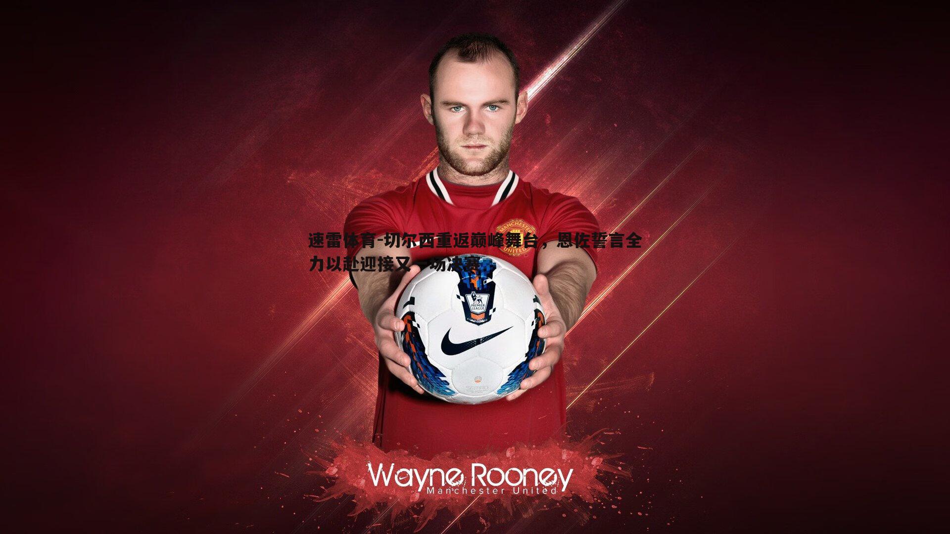 切尔西重返巅峰舞台,恩佐誓言全力以赴迎接又一场决赛