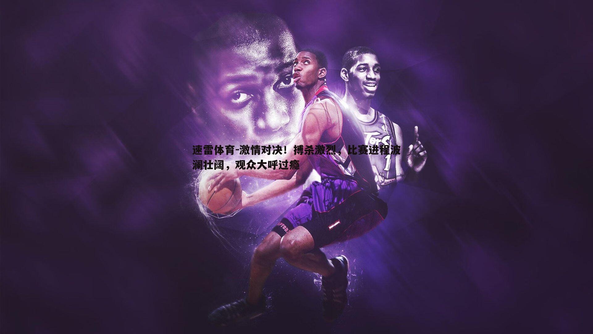 激情对决!搏杀激烈,比赛进程波澜壮阔,观众大呼过瘾